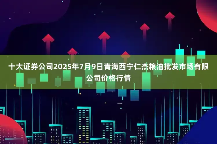 十大证券公司2025年7月9日青海西宁仁杰粮油批发市场有限公司价格行情