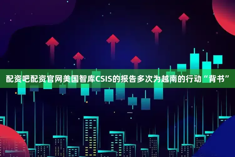 配资吧配资官网美国智库CSIS的报告多次为越南的行动“背书”