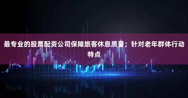 最专业的股票配资公司保障旅客休息质量；针对老年群体行动特点