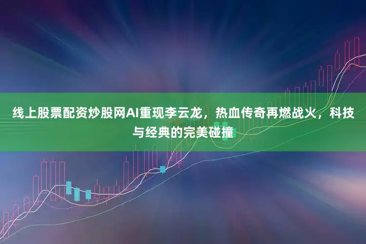 线上股票配资炒股网AI重现李云龙，热血传奇再燃战火，科技与经典的完美碰撞